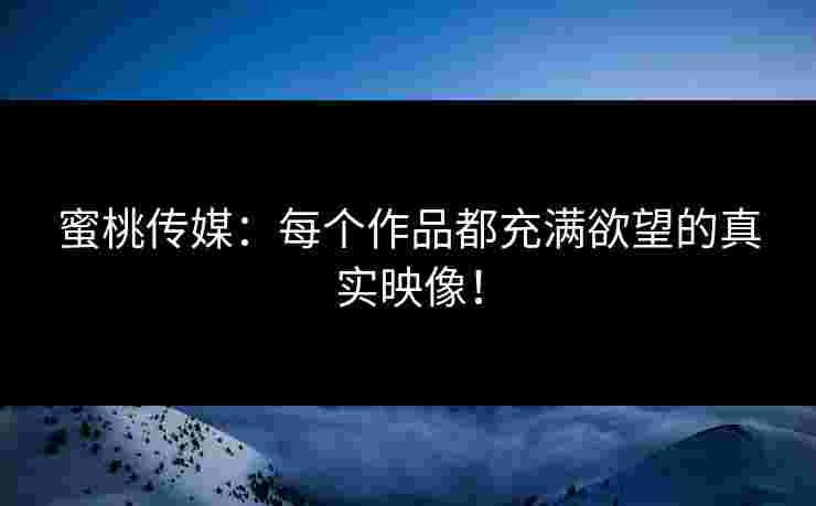 蜜桃传媒：每个作品都充满欲望的真实映像！