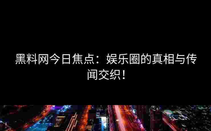 黑料网今日焦点：娱乐圈的真相与传闻交织！