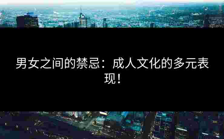 男女之间的禁忌：成人文化的多元表现！