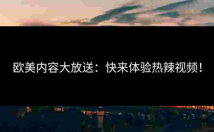 欧美内容大放送：快来体验热辣视频！