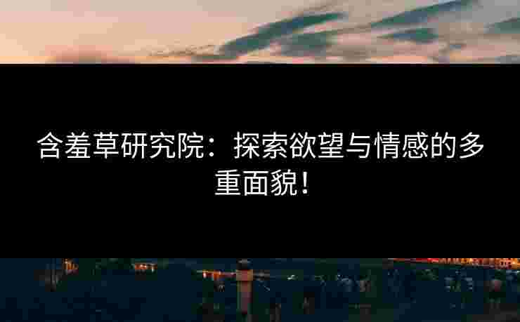 含羞草研究院：探索欲望与情感的多重面貌！