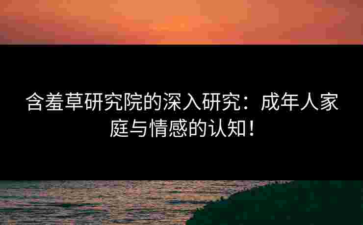 含羞草研究院的深入研究：成年人家庭与情感的认知！