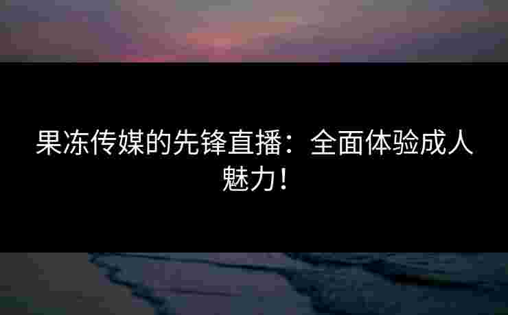 果冻传媒的先锋直播：全面体验成人魅力！