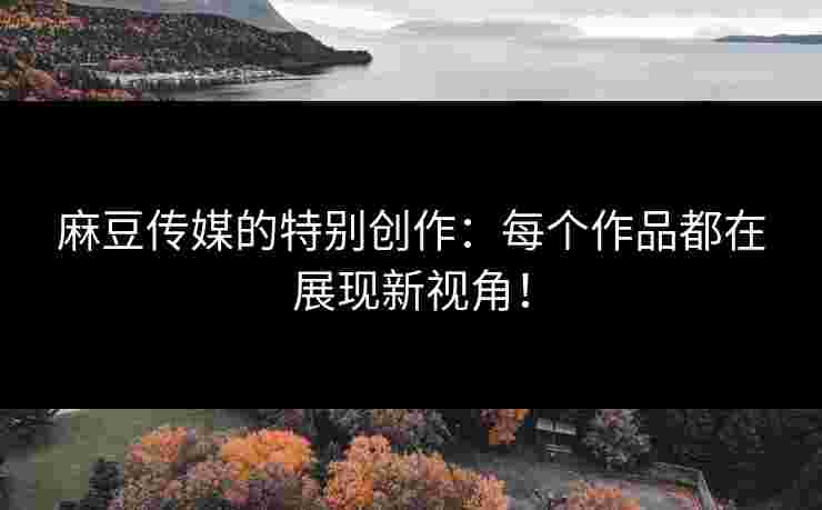 麻豆传媒的特别创作：每个作品都在展现新视角！