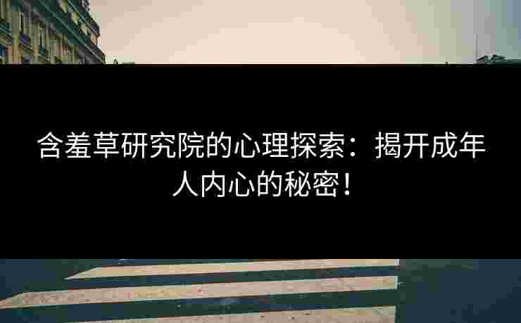 含羞草研究院的心理探索：揭开成年人内心的秘密！