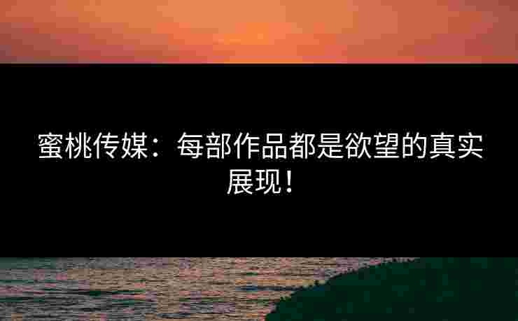 蜜桃传媒：每部作品都是欲望的真实展现！