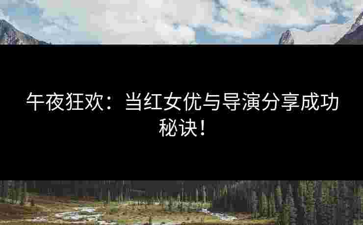 午夜狂欢：当红女优与导演分享成功秘诀！