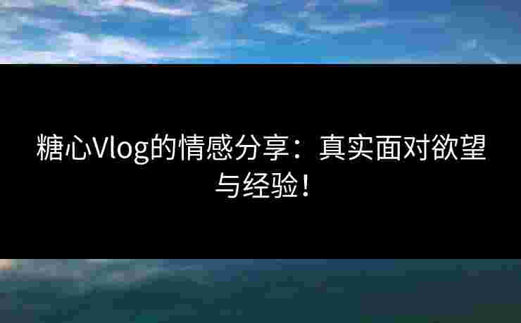 糖心Vlog的情感分享：真实面对欲望与经验！