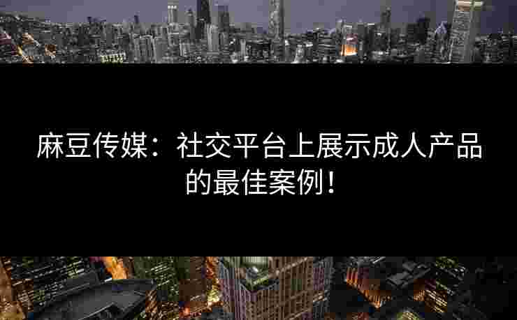 麻豆传媒：社交平台上展示成人产品的最佳案例！