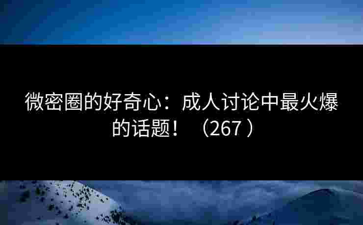 微密圈的好奇心：成人讨论中最火爆的话题！（267 ）