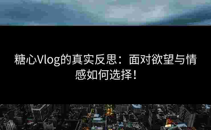 糖心Vlog的真实反思：面对欲望与情感如何选择！