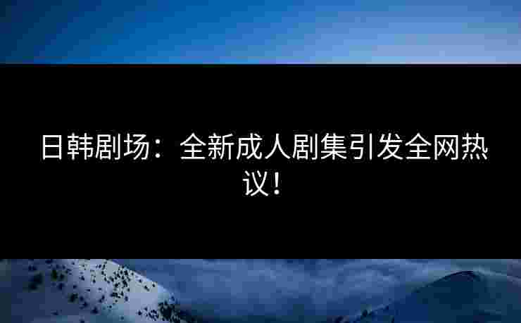 日韩剧场：全新成人剧集引发全网热议！
