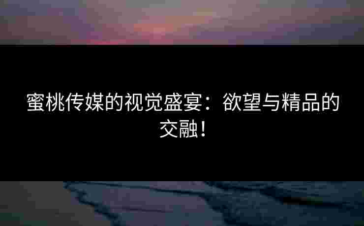 蜜桃传媒的视觉盛宴：欲望与精品的交融！