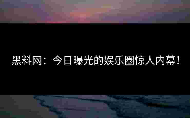 黑料网：今日曝光的娱乐圈惊人内幕！