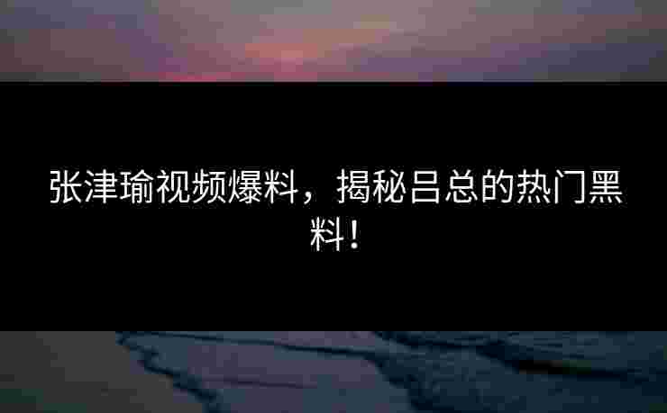 张津瑜视频爆料，揭秘吕总的热门黑料！