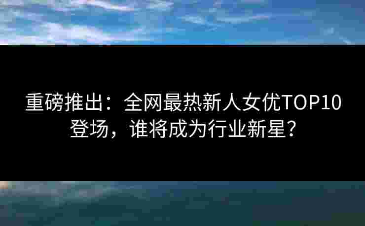 重磅推出:全网最热新人女优TOP10登场,谁将成为行业新星? 重磅推出:全网最热新人女优TOP10登场,谁将成为行业新星?