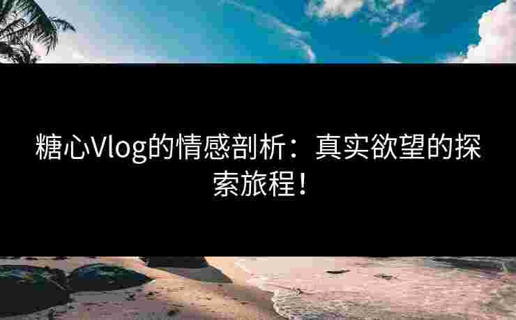 糖心Vlog的情感剖析：真实欲望的探索旅程！