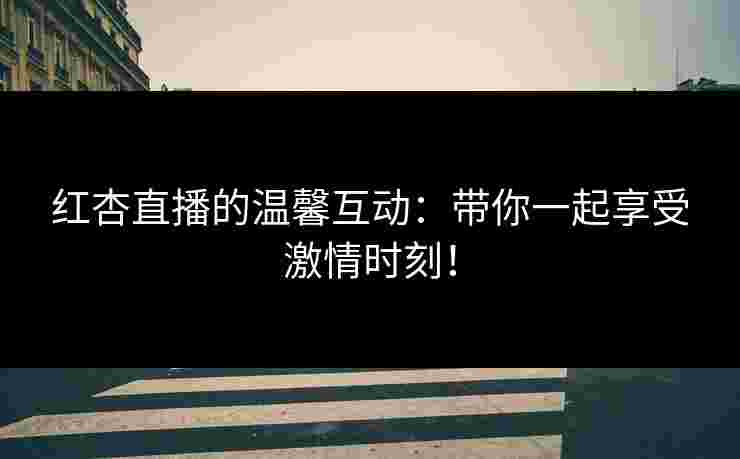 红杏直播的温馨互动：带你一起享受激情时刻！