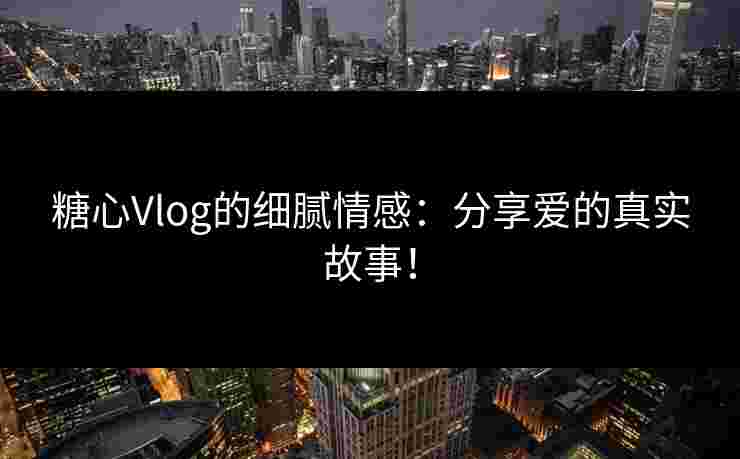 糖心Vlog的细腻情感：分享爱的真实故事！