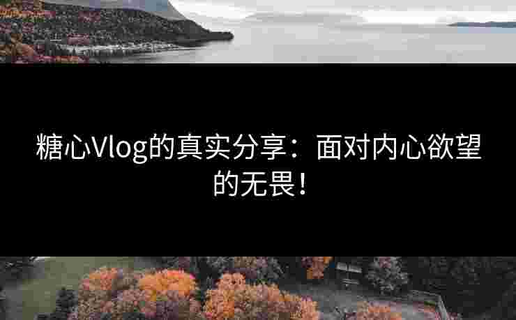 糖心Vlog的真实分享：面对内心欲望的无畏！