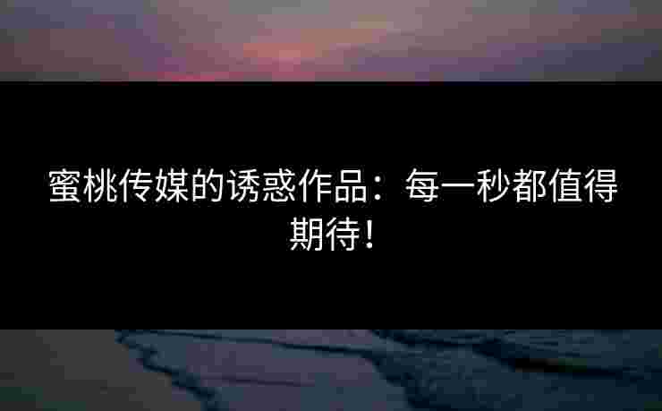 蜜桃传媒的诱惑作品：每一秒都值得期待！