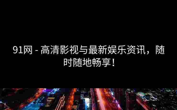 91网 - 高清影视与最新娱乐资讯，随时随地畅享！