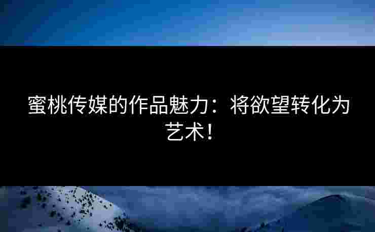 蜜桃传媒的作品魅力：将欲望转化为艺术！