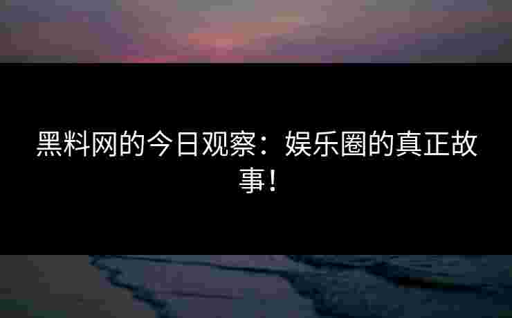 黑料网的今日观察：娱乐圈的真正故事！