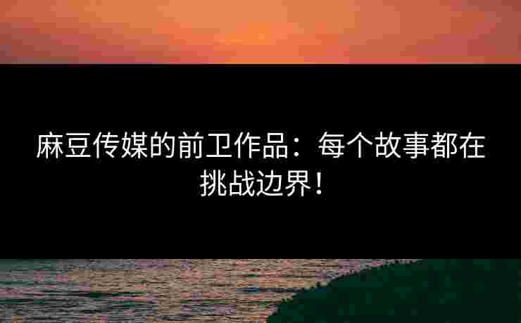 麻豆传媒的前卫作品：每个故事都在挑战边界！