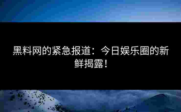 黑料网的紧急报道：今日娱乐圈的新鲜揭露！