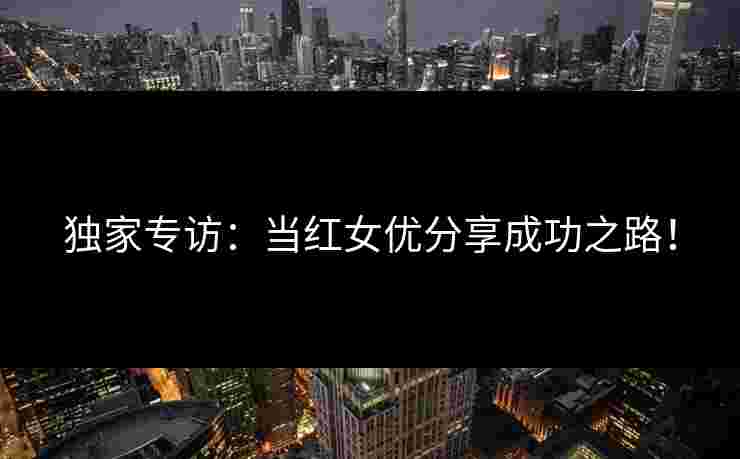独家专访:当红女优分享成功之路! 独家专访:当红女优分享成功之路!