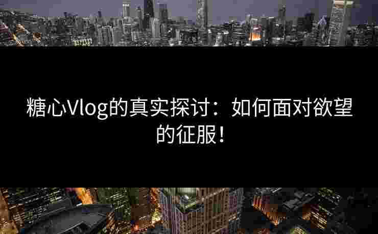 糖心Vlog的真实探讨：如何面对欲望的征服！