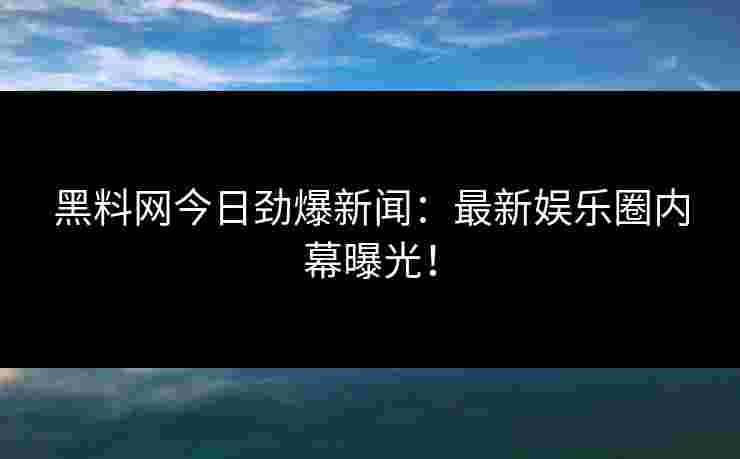 黑料网今日劲爆新闻：最新娱乐圈内幕曝光！