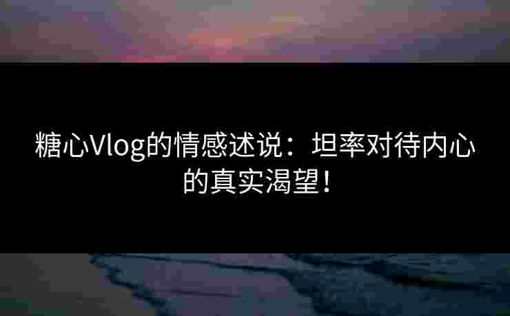 糖心Vlog的情感述说：坦率对待内心的真实渴望！