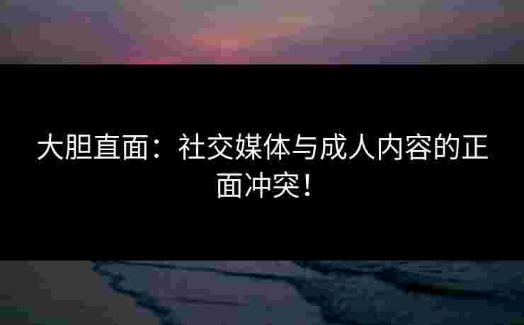 大胆直面：社交媒体与成人内容的正面冲突！