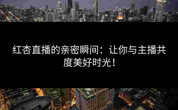 红杏直播的亲密瞬间：让你与主播共度美好时光！
