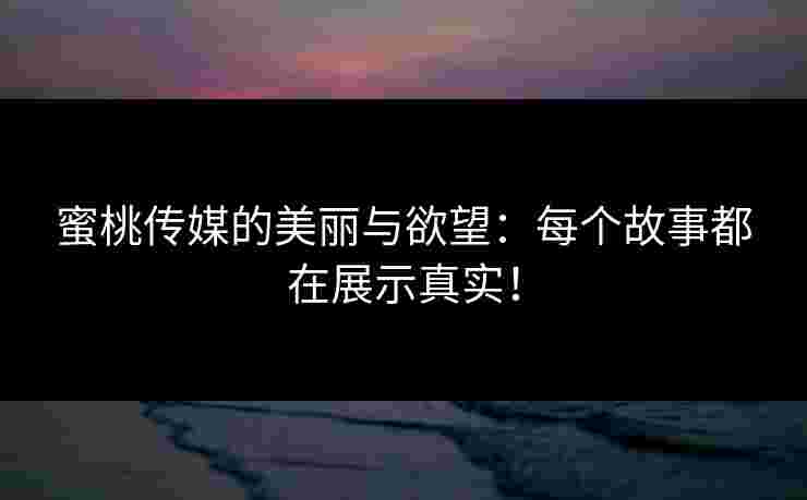 蜜桃传媒的美丽与欲望：每个故事都在展示真实！