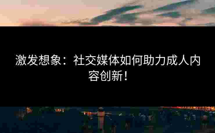 激发想象：社交媒体如何助力成人内容创新！