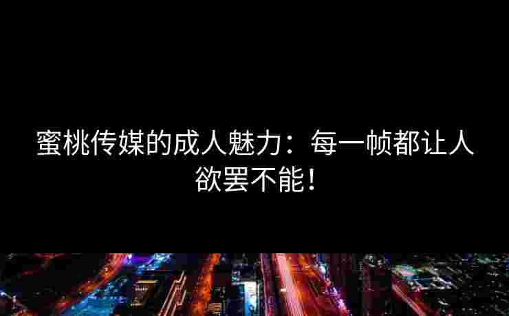 蜜桃传媒的成人魅力：每一帧都让人欲罢不能！