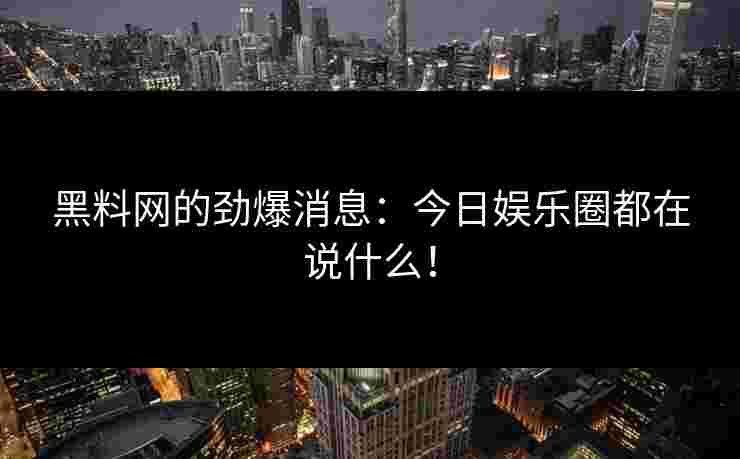 黑料网的劲爆消息：今日娱乐圈都在说什么！