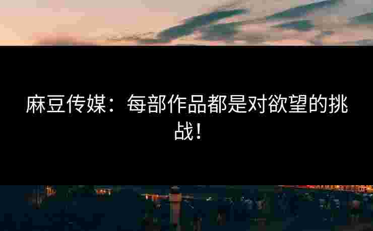 麻豆传媒：每部作品都是对欲望的挑战！