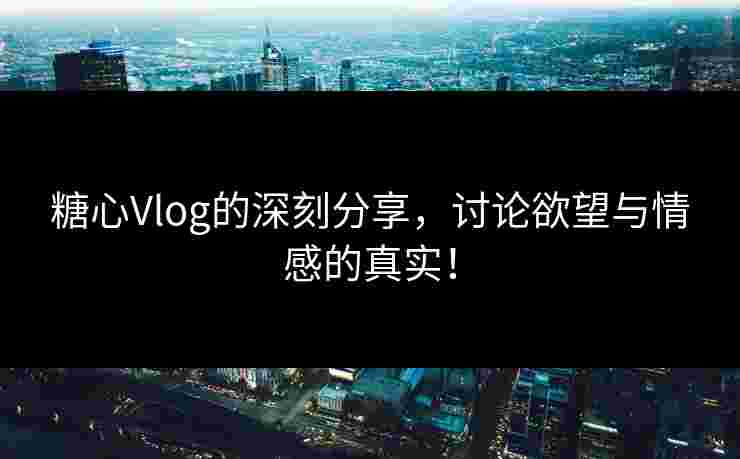 糖心Vlog的深刻分享，讨论欲望与情感的真实！