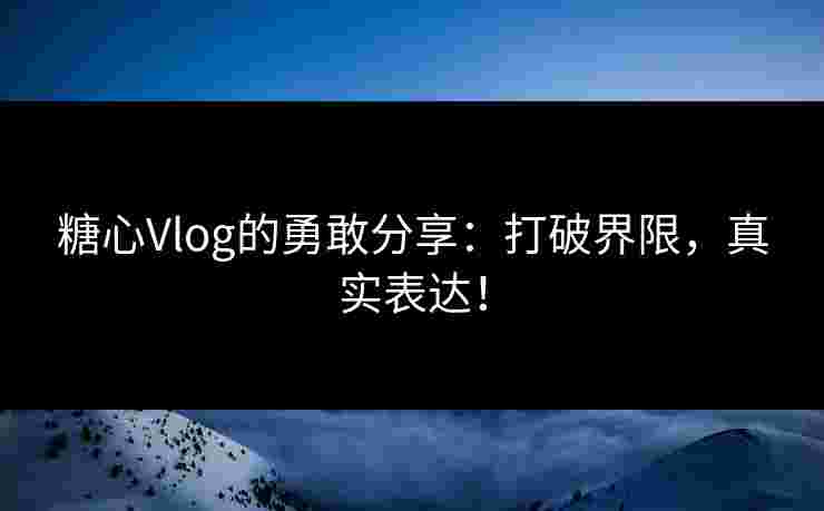 糖心Vlog的勇敢分享：打破界限，真实表达！