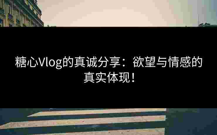 糖心Vlog的真诚分享：欲望与情感的真实体现！