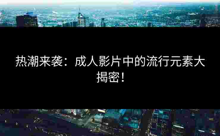 热潮来袭：成人影片中的流行元素大揭密！